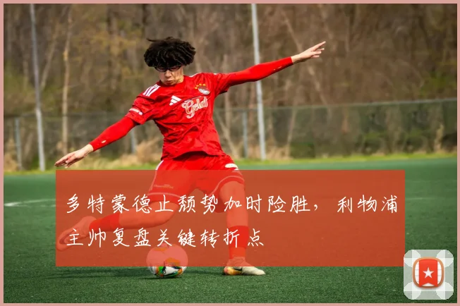 多特蒙德止颓势加时险胜，利物浦主帅复盘关键转折点