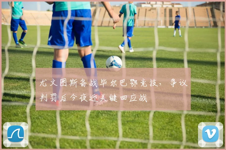 尤文图斯备战毕尔巴鄂竞技,争议判罚后今夜迎关键回应战