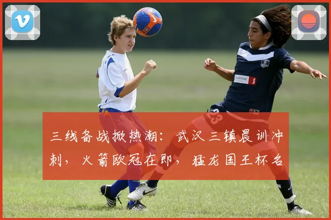 三线备战掀热潮：武汉三镇晨训冲刺，火箭欧冠在即，猛龙国王杯名单调整