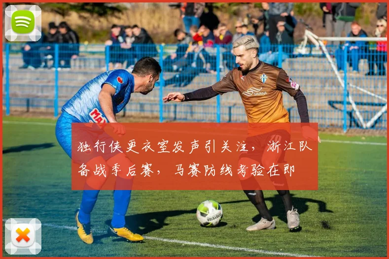 独行侠更衣室发声引关注，浙江队备战季后赛，马赛防线考验在即