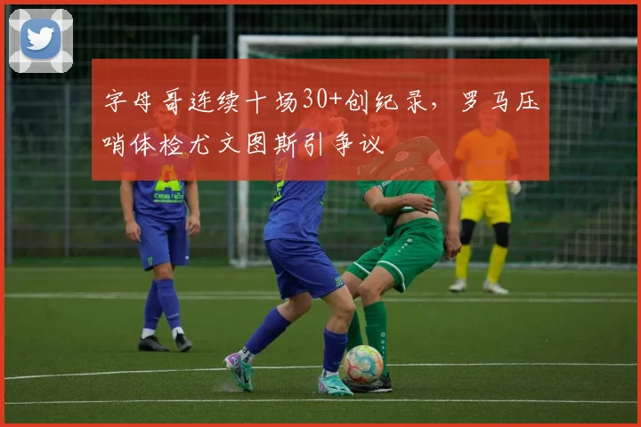 字母哥连续十场30+创纪录，罗马压哨体检尤文图斯引争议