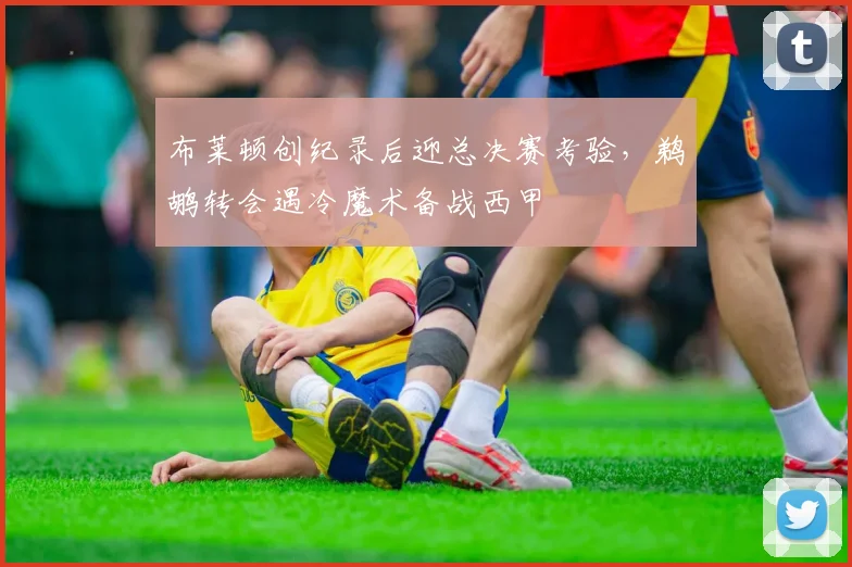 布莱顿创纪录后迎总决赛考验，鹈鹕转会遇冷魔术备战西甲