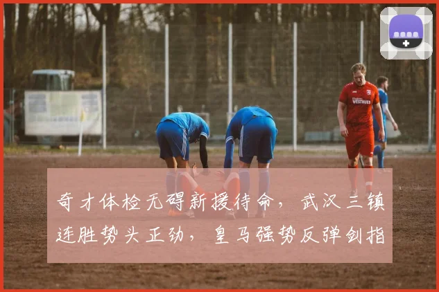 奇才体检无碍新援待命，武汉三镇连胜势头正劲，皇马强势反弹剑指意大利杯